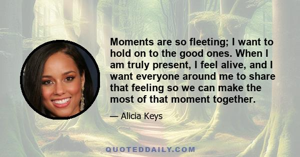 Moments are so fleeting; I want to hold on to the good ones. When I am truly present, I feel alive, and I want everyone around me to share that feeling so we can make the most of that moment together.