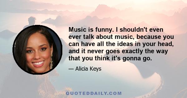 Music is funny. I shouldn't even ever talk about music, because you can have all the ideas in your head, and it never goes exactly the way that you think it's gonna go.