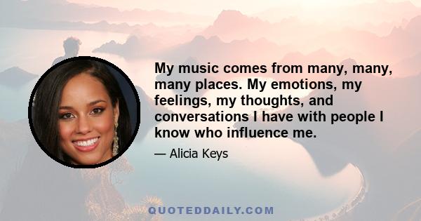 My music comes from many, many, many places. My emotions, my feelings, my thoughts, and conversations I have with people I know who influence me.