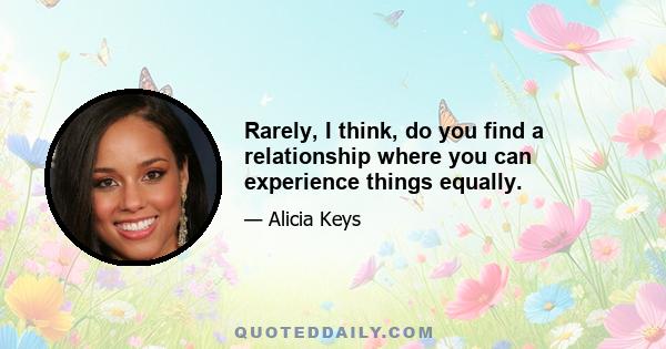 Rarely, I think, do you find a relationship where you can experience things equally.