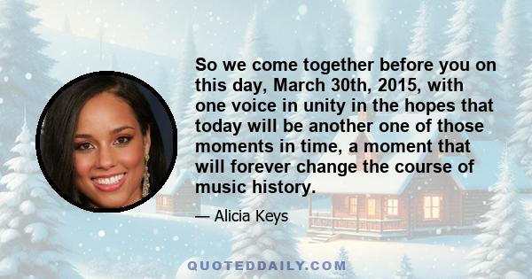 So we come together before you on this day, March 30th, 2015, with one voice in unity in the hopes that today will be another one of those moments in time, a moment that will forever change the course of music history.