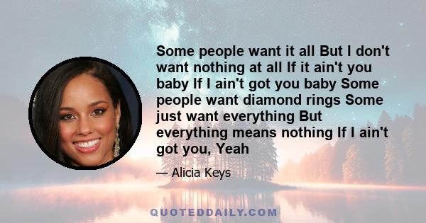 Some people want it all But I don't want nothing at all If it ain't you baby If I ain't got you baby Some people want diamond rings Some just want everything But everything means nothing If I ain't got you, Yeah