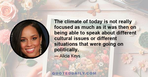 The climate of today is not really focused as much as it was then on being able to speak about different cultural issues or different situations that were going on politically.