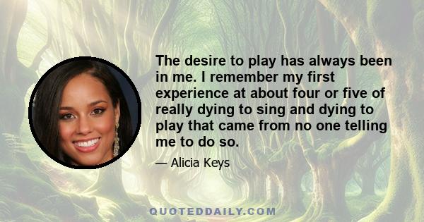 The desire to play has always been in me. I remember my first experience at about four or five of really dying to sing and dying to play that came from no one telling me to do so.