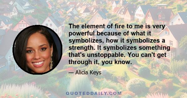 The element of fire to me is very powerful because of what it symbolizes, how it symbolizes a strength. It symbolizes something that's unstoppable. You can't get through it, you know.