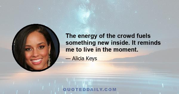 The energy of the crowd fuels something new inside. It reminds me to live in the moment.