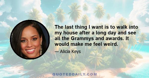 The last thing I want is to walk into my house after a long day and see all the Grammys and awards. It would make me feel weird.