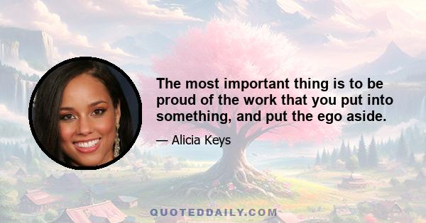 The most important thing is to be proud of the work that you put into something, and put the ego aside.