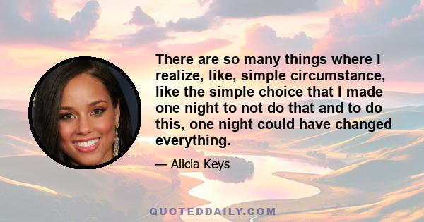 There are so many things where I realize, like, simple circumstance, like the simple choice that I made one night to not do that and to do this, one night could have changed everything.