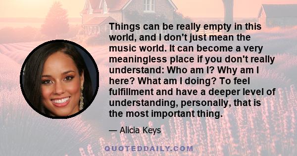 Things can be really empty in this world, and I don't just mean the music world. It can become a very meaningless place if you don't really understand: Who am I? Why am I here? What am I doing? To feel fulfillment and