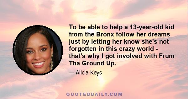 To be able to help a 13-year-old kid from the Bronx follow her dreams just by letting her know she's not forgotten in this crazy world - that's why I got involved with Frum Tha Ground Up.