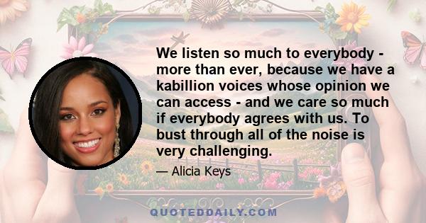 We listen so much to everybody - more than ever, because we have a kabillion voices whose opinion we can access - and we care so much if everybody agrees with us. To bust through all of the noise is very challenging.