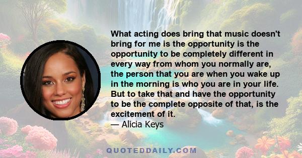 What acting does bring that music doesn't bring for me is the opportunity is the opportunity to be completely different in every way from whom you normally are, the person that you are when you wake up in the morning is 