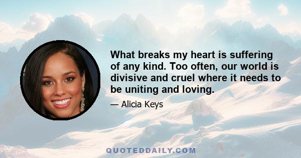 What breaks my heart is suffering of any kind. Too often, our world is divisive and cruel where it needs to be uniting and loving.