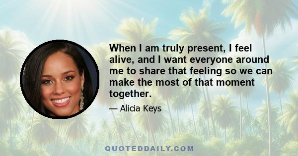 When I am truly present, I feel alive, and I want everyone around me to share that feeling so we can make the most of that moment together.