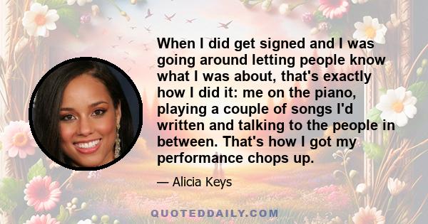 When I did get signed and I was going around letting people know what I was about, that's exactly how I did it: me on the piano, playing a couple of songs I'd written and talking to the people in between. That's how I