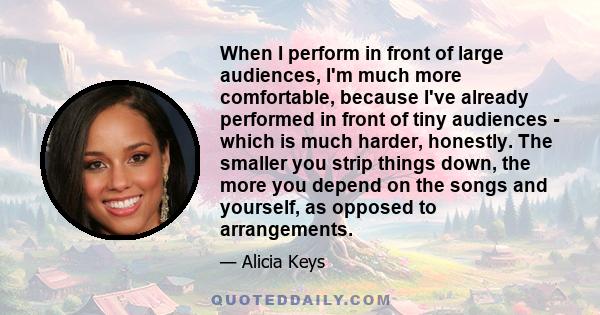 When I perform in front of large audiences, I'm much more comfortable, because I've already performed in front of tiny audiences - which is much harder, honestly. The smaller you strip things down, the more you depend