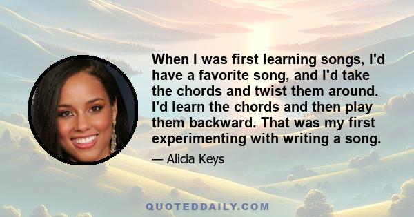 When I was first learning songs, I'd have a favorite song, and I'd take the chords and twist them around. I'd learn the chords and then play them backward. That was my first experimenting with writing a song.