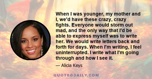 When I was younger, my mother and I, we'd have these crazy, crazy fights. Everyone would storm out mad, and the only way that I'd be able to express myself was to write her. We would write letters back and forth for