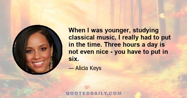 When I was younger, studying classical music, I really had to put in the time. Three hours a day is not even nice - you have to put in six.