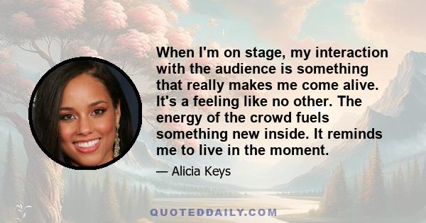 When I'm on stage, my interaction with the audience is something that really makes me come alive. It's a feeling like no other. The energy of the crowd fuels something new inside.