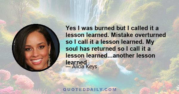 Yes I was burned but I called it a lesson learned. Mistake overturned so I call it a lesson learned. My soul has returned so I call it a lesson learned...another lesson learned