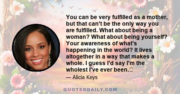 You can be very fulfilled as a mother, but that can't be the only way you are fulfilled. What about being a woman? What about being yourself? Your awareness of what's happening in the world? It lives altogether in a way 