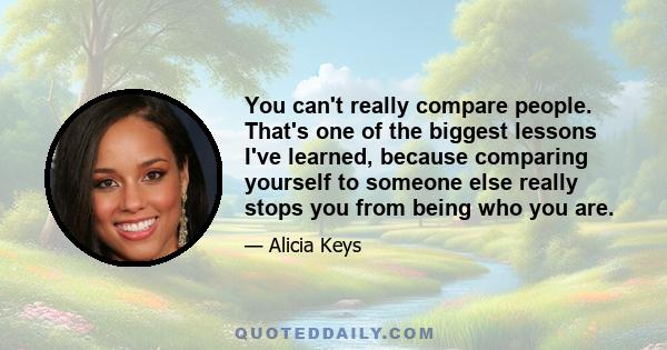 You can't really compare people. That's one of the biggest lessons I've learned, because comparing yourself to someone else really stops you from being who you are.