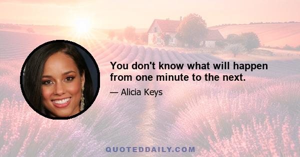 You don't know what will happen from one minute to the next.