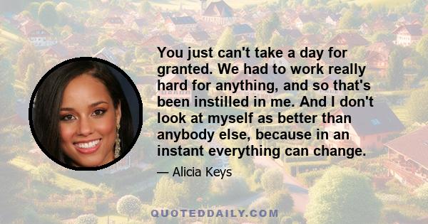 You just can't take a day for granted. We had to work really hard for anything, and so that's been instilled in me. And I don't look at myself as better than anybody else, because in an instant everything can change.