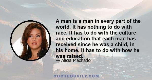 A man is a man in every part of the world. It has nothing to do with race. It has to do with the culture and education that each man has received since he was a child, in his home. It has to do with how he was raised.