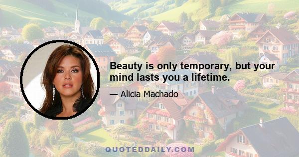 Beauty is only temporary, but your mind lasts you a lifetime.