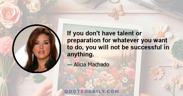 If you don't have talent or preparation for whatever you want to do, you will not be successful in anything.