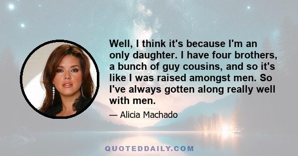 Well, I think it's because I'm an only daughter. I have four brothers, a bunch of guy cousins, and so it's like I was raised amongst men. So I've always gotten along really well with men.