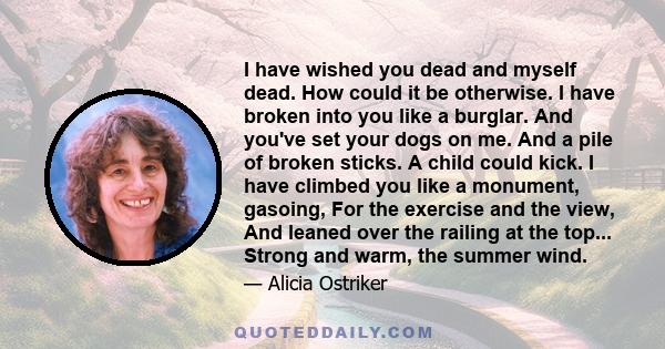 I have wished you dead and myself dead. How could it be otherwise. I have broken into you like a burglar. And you've set your dogs on me. And a pile of broken sticks. A child could kick. I have climbed you like a