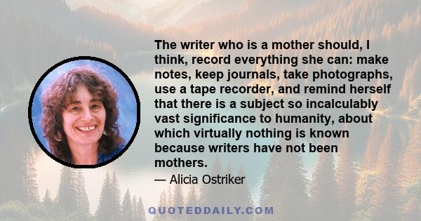 The writer who is a mother should, I think, record everything she can: make notes, keep journals, take photographs, use a tape recorder, and remind herself that there is a subject so incalculably vast significance to