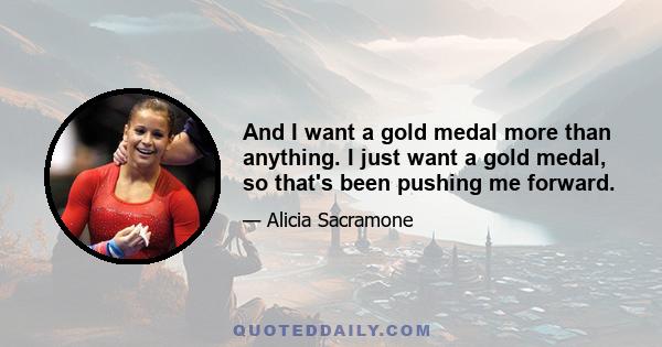 And I want a gold medal more than anything. I just want a gold medal, so that's been pushing me forward.