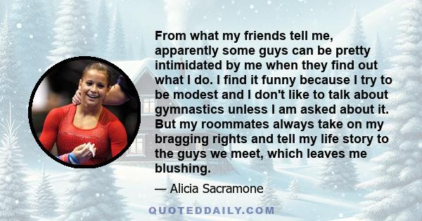 From what my friends tell me, apparently some guys can be pretty intimidated by me when they find out what I do. I find it funny because I try to be modest and I don't like to talk about gymnastics unless I am asked