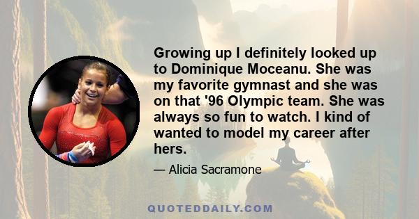 Growing up I definitely looked up to Dominique Moceanu. She was my favorite gymnast and she was on that '96 Olympic team. She was always so fun to watch. I kind of wanted to model my career after hers.