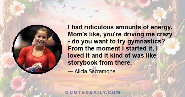 I had ridiculous amounts of energy. Mom's like, you're driving me crazy - do you want to try gymnastics? From the moment I started it, I loved it and it kind of was like storybook from there.