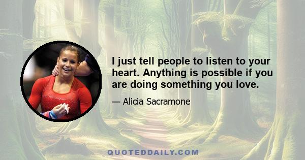 I just tell people to listen to your heart. Anything is possible if you are doing something you love.