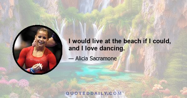 I would live at the beach if I could, and I love dancing.