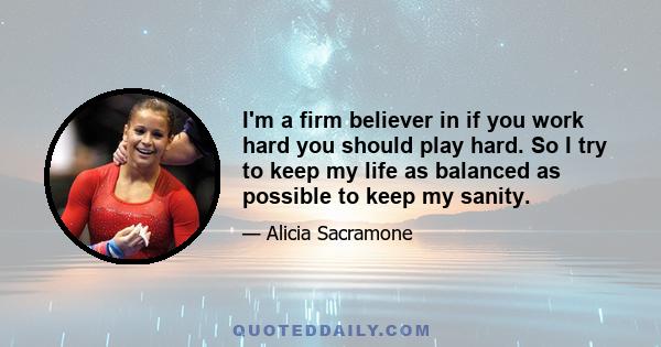 I'm a firm believer in if you work hard you should play hard. So I try to keep my life as balanced as possible to keep my sanity.