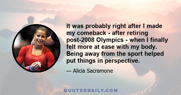 It was probably right after I made my comeback - after retiring post-2008 Olympics - when I finally felt more at ease with my body. Being away from the sport helped put things in perspective.