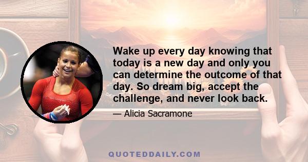 Wake up every day knowing that today is a new day and only you can determine the outcome of that day. So dream big, accept the challenge, and never look back.