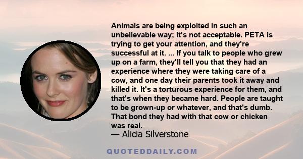 Animals are being exploited in such an unbelievable way; it's not acceptable. PETA is trying to get your attention, and they're successful at it. ... If you talk to people who grew up on a farm, they'll tell you that