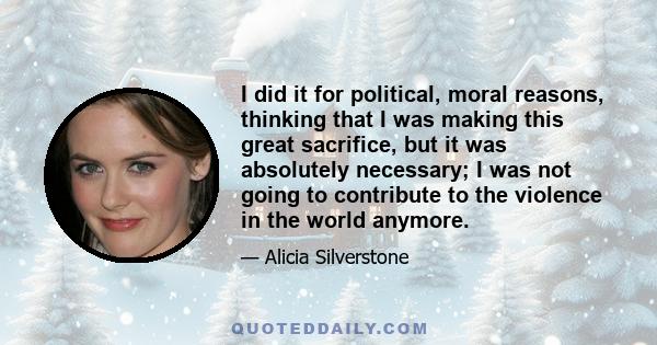 I did it for political, moral reasons, thinking that I was making this great sacrifice, but it was absolutely necessary; I was not going to contribute to the violence in the world anymore.