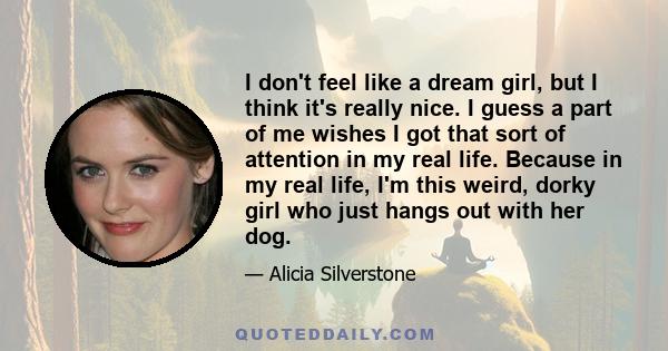 I don't feel like a dream girl, but I think it's really nice. I guess a part of me wishes I got that sort of attention in my real life. Because in my real life, I'm this weird, dorky girl who just hangs out with her dog.