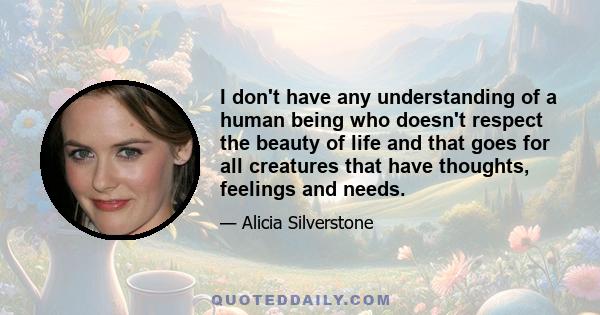 I don't have any understanding of a human being who doesn't respect the beauty of life and that goes for all creatures that have thoughts, feelings and needs.