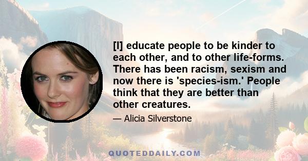 [I] educate people to be kinder to each other, and to other life-forms. There has been racism, sexism and now there is 'species-ism.' People think that they are better than other creatures.